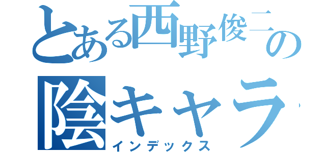 とある西野俊二の陰キャラ目録（インデックス）