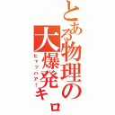 とある物理の大爆発㌔（ヒャッハア！）