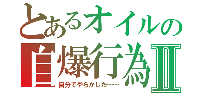 とあるオイルの自爆行為Ⅱ（自分でやらかした……）