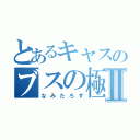 とあるキャスのブスの極みⅡ（なみたろす）