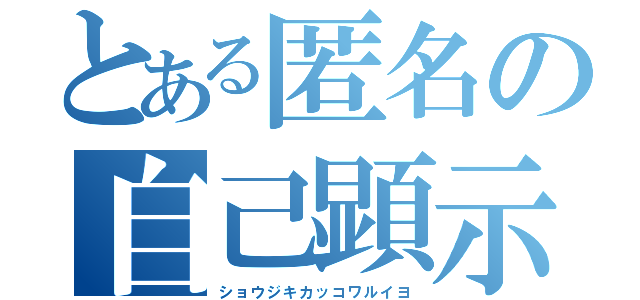 とある匿名の自己顕示（ショウジキカッコワルイヨ）