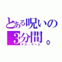 とある呪いの３分間。（デス・マーユ）