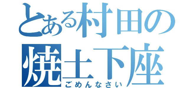 とある村田の焼土下座（ごめんなさい）