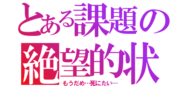 とある課題の絶望的状況（もうだめ…死にたい…）