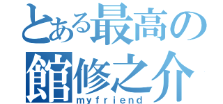 とある最高の館修之介（ｍｙｆｒｉｅｎｄ）