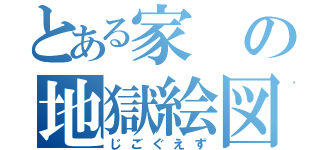 とある家の地獄絵図（じごぐえず）