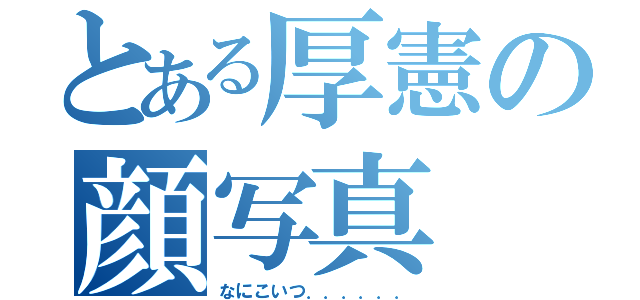 とある厚憲の顔写真（なにこいつ．．．．．．）