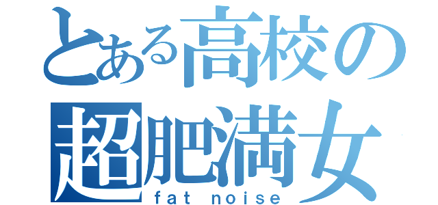 とある高校の超肥満女（ｆａｔ ｎｏｉｓｅ）