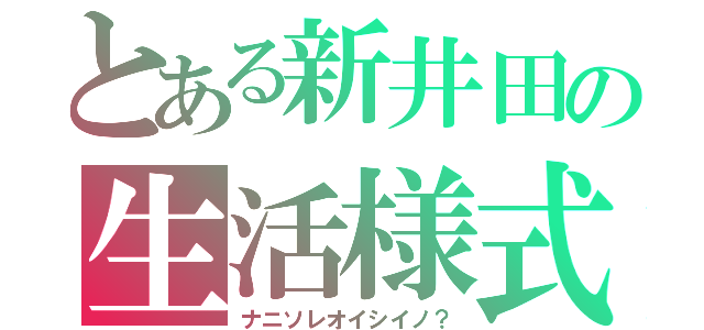 とある新井田の生活様式（ナニソレオイシイノ？）