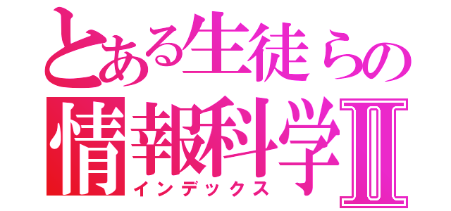 とある生徒らの情報科学Ⅱ（インデックス）