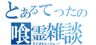 とあるてったの喰霊雑談（４３はもらったぁー！）