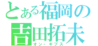 とある福岡の吉田拓未（オン・ギブス）