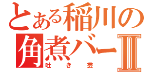 とある稲川の角煮バーⅡ（吐き芸）