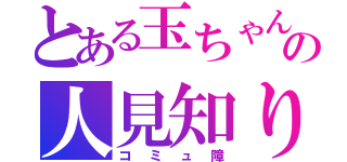 とある玉ちゃんの人見知り（コミュ障）