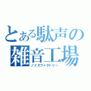 とある駄声の雑音工場（ノイズファクトリー）