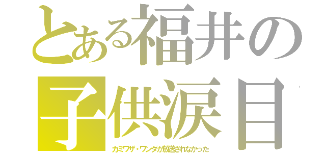 とある福井の子供涙目（カミワザ・ワンダが放送されなかった）