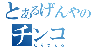 とあるげんやのチンコ（らりってる）