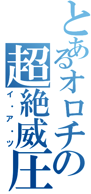 とあるオロチの超絶威圧（イ・ア・ツ）