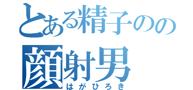 とある精子のの顔射男（はがひろき）