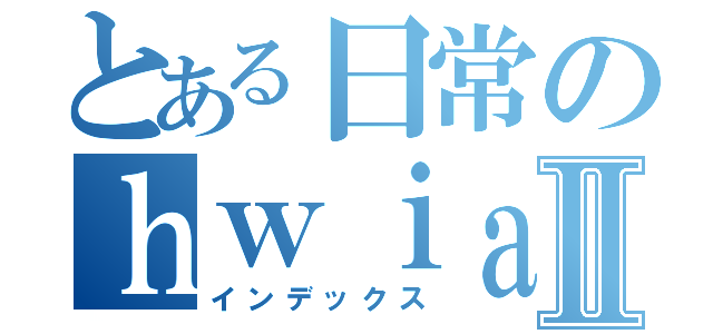 とある日常のｈｗｉａｈｄｌａａｈⅡ（インデックス）