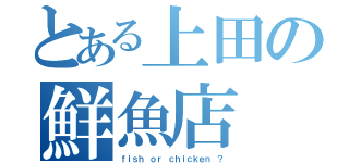 とある上田の鮮魚店（ｆｉｓｈ ｏｒ ｃｈｉｃｋｅｎ ？）