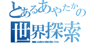 とあるあやたかの世界探索（俺の勝ち、なんで負けたか、明日までに考えといてください）