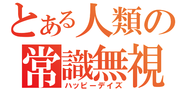 とある人類の常識無視（ハッピーデイズ）