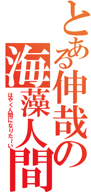 とある伸哉の海藻人間（はやく人間になりた～い）