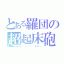 とある羅団の超起床砲（（＾ｏ＾）ノ ⏰おきろー）