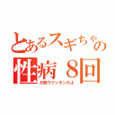 とあるスギちゃんの性病８回（８回ウツッタンだよ）