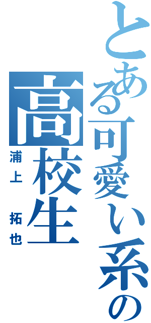 とある可愛い系の高校生（浦上 拓也）