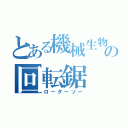 とある機械生物の回転鋸（ローターソー）