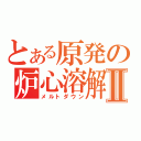 とある原発の炉心溶解Ⅱ（メルトダウン）