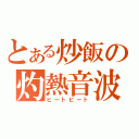 とある炒飯の灼熱音波（ヒートビート）