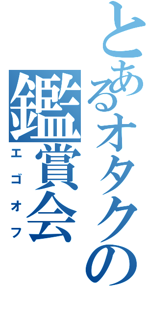 とあるオタクの鑑賞会（エゴオフ）