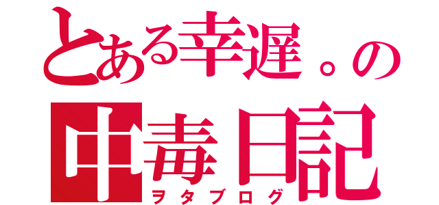 とある幸遅。の中毒日記（ヲタブログ）