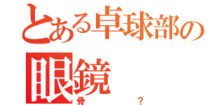 とある卓球部の眼鏡（骨？）