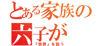 とある家族の六子が（『世界』を救う）