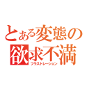 とある変態の欲求不満（フラストレーション）