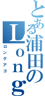 とある浦田のＬｏｎｇ ａｇｏ（ロングアゴ）