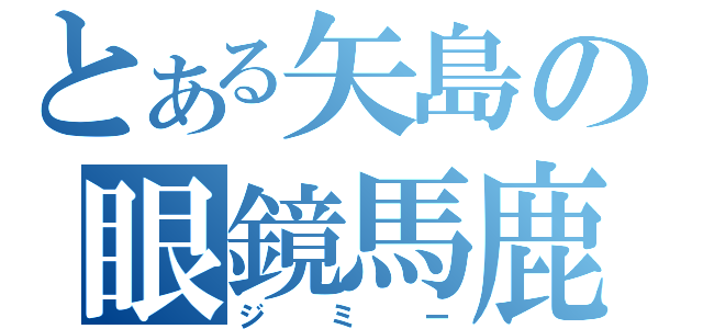 とある矢島の眼鏡馬鹿（ジミー）