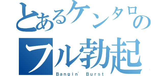 とあるケンタローのフル勃起（Ｂａｎｇｉｎ' Ｂｕｒｓｔ）