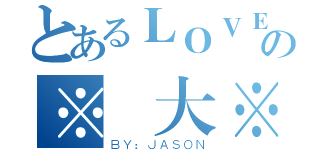 とあるＬＯＶＥの※偉大※（ＢＹ：ＪＡＳＯＮ）