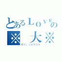 とあるＬＯＶＥの※偉大※（ＢＹ：ＪＡＳＯＮ）