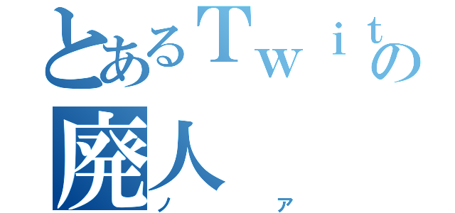 とあるＴｗｉｔｔｅｒの廃人（ノア）