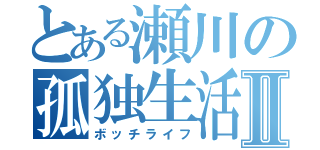 とある瀬川の孤独生活Ⅱ（ボッチライフ）