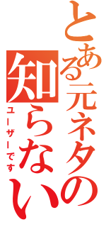 とある元ネタの知らない（ユーザーです）