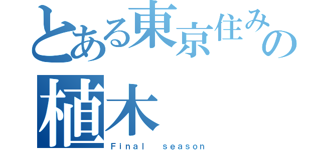 とある東京住みの植木（Ｆｉｎａｌ  ｓｅａｓｏｎ）