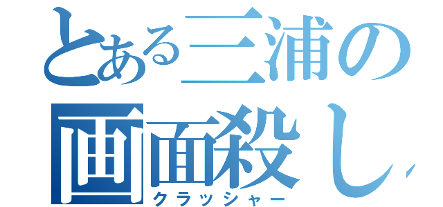 とある三浦の画面殺し（クラッシャー）