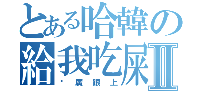 とある哈韓の給我吃屎Ⅱ（尬廣跟上）